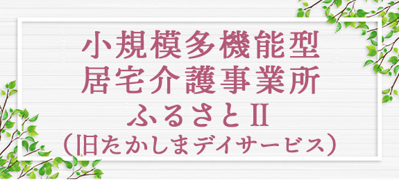 小規模多機能型居宅介護事業所　ふるさとⅡ　（旧たかしまデイサービス）
